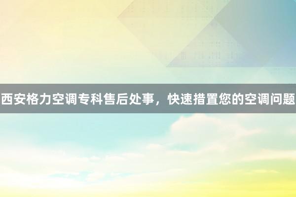 西安格力空调专科售后处事，快速措置您的空调问题